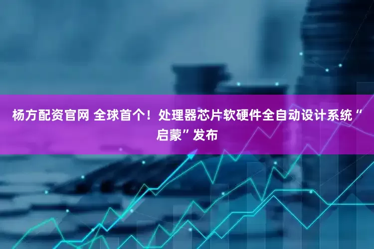 杨方配资官网 全球首个！处理器芯片软硬件全自动设计系统“启蒙”发布
