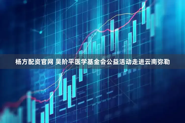 杨方配资官网 吴阶平医学基金会公益活动走进云南弥勒