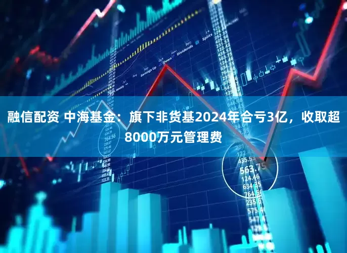 融信配资 中海基金：旗下非货基2024年合亏3亿，收取超8000万元管理费