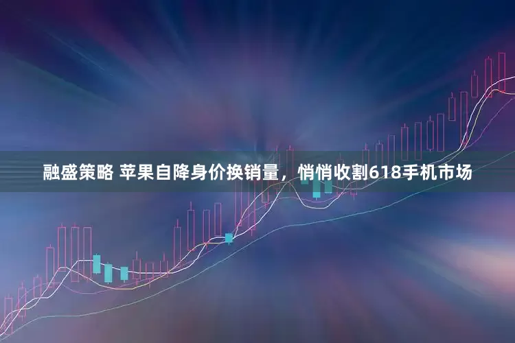 融盛策略 苹果自降身价换销量，悄悄收割618手机市场
