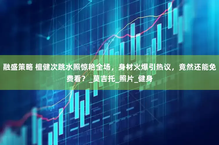 融盛策略 檀健次跳水照惊艳全场，身材火爆引热议，竟然还能免费看？_莫吉托_照片_健身