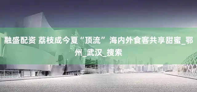 融盛配资 荔枝成今夏“顶流” 海内外食客共享甜蜜_鄂州_武汉_搜索