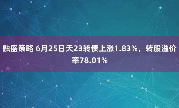 融盛策略 6月25日天23转债上涨1.83%，转股溢价率78.01%