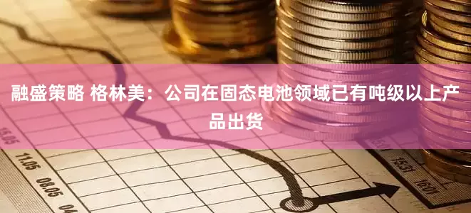 融盛策略 格林美：公司在固态电池领域已有吨级以上产品出货