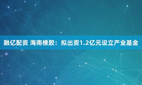融亿配资 海南橡胶：拟出资1.2亿元设立产业基金