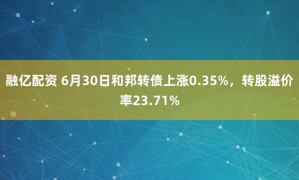 融亿配资 6月30日和邦转债上涨0.35%，转股溢价率23.71%