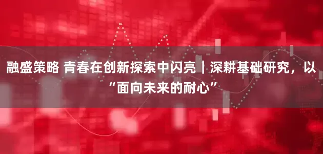 融盛策略 青春在创新探索中闪亮｜深耕基础研究，以“面向未来的耐心”