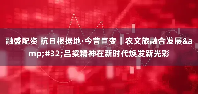 融盛配资 抗日根据地·今昔巨变｜农文旅融合发展&#32;吕梁精神在新时代焕发新光彩