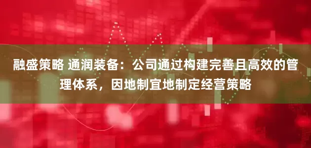 融盛策略 通润装备：公司通过构建完善且高效的管理体系，因地制宜地制定经营策略