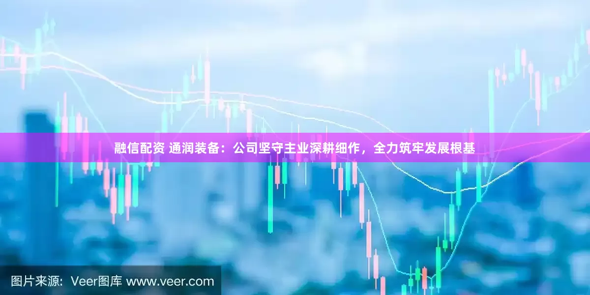 融信配资 通润装备：公司坚守主业深耕细作，全力筑牢发展根基