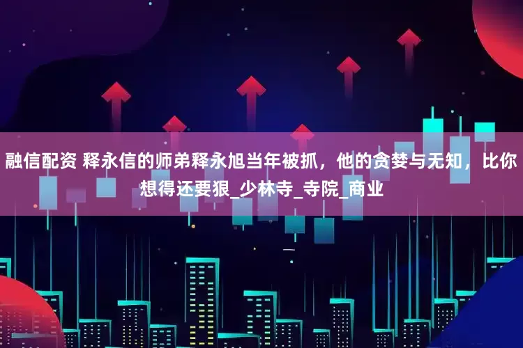 融信配资 释永信的师弟释永旭当年被抓，他的贪婪与无知，比你想得还要狠_少林寺_寺院_商业