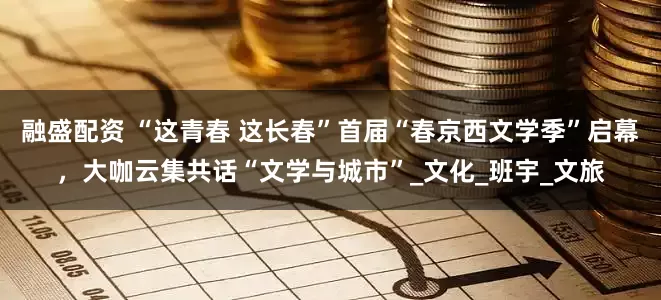 融盛配资 “这青春 这长春”首届“春京西文学季”启幕，大咖云集共话“文学与城市”_文化_班宇_文旅