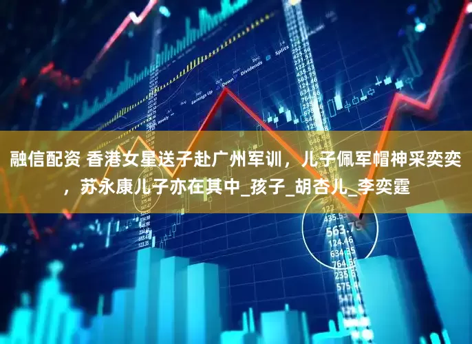 融信配资 香港女星送子赴广州军训，儿子佩军帽神采奕奕，苏永康儿子亦在其中_孩子_胡杏儿_李奕霆