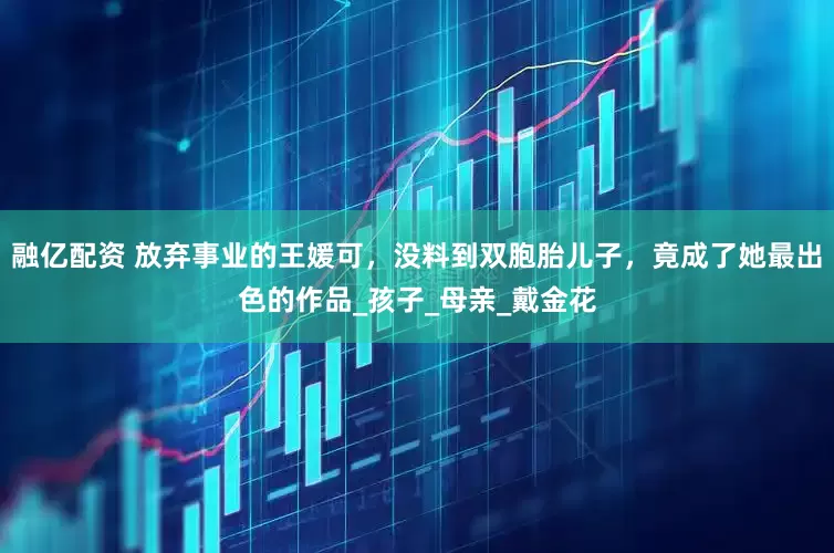融亿配资 放弃事业的王媛可，没料到双胞胎儿子，竟成了她最出色的作品_孩子_母亲_戴金花