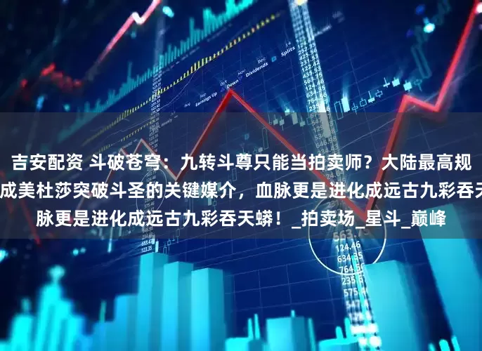 吉安配资 斗破苍穹：九转斗尊只能当拍卖师？大陆最高规格拍卖会来了，一块石头成美杜莎突破斗圣的关键媒介，血脉更是进化成远古九彩吞天蟒！_拍卖场_星斗_巅峰