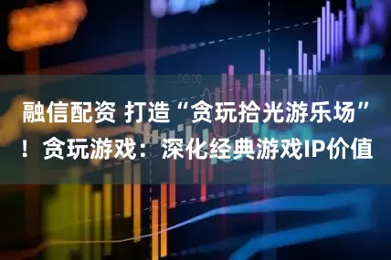 融信配资 打造“贪玩拾光游乐场”！贪玩游戏：深化经典游戏IP价值