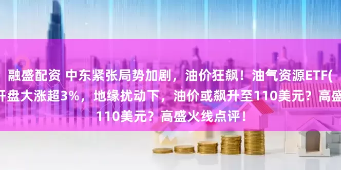 融盛配资 中东紧张局势加剧，油价狂飙！油气资源ETF(159309)开盘大涨超3%，地缘扰动下，油价或飙升至110美元？高盛火线点评！