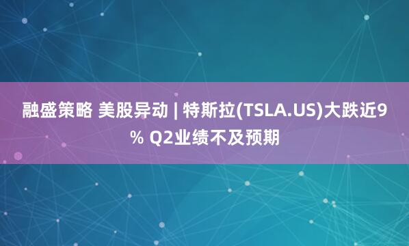 融盛策略 美股异动 | 特斯拉(TSLA.US)大跌近9% Q2业绩不及预期