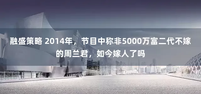融盛策略 2014年，节目中称非5000万富二代不嫁的周兰君，如今嫁人了吗