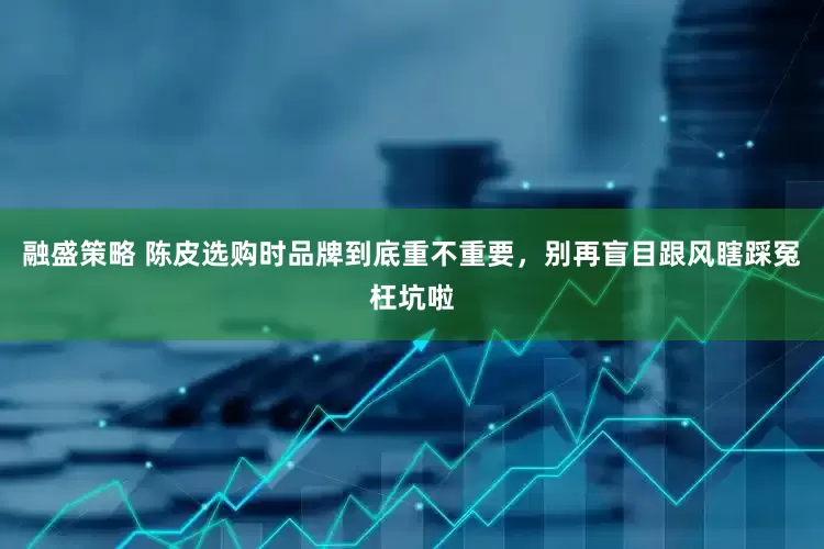 融盛策略 陈皮选购时品牌到底重不重要，别再盲目跟风瞎踩冤枉坑啦